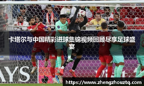 卡塔尔与中国精彩进球集锦视频回顾尽享足球盛宴