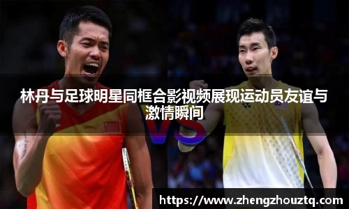 林丹与足球明星同框合影视频展现运动员友谊与激情瞬间