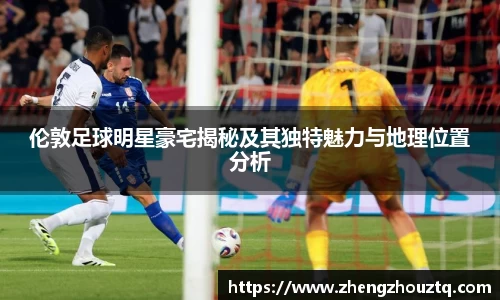 伦敦足球明星豪宅揭秘及其独特魅力与地理位置分析